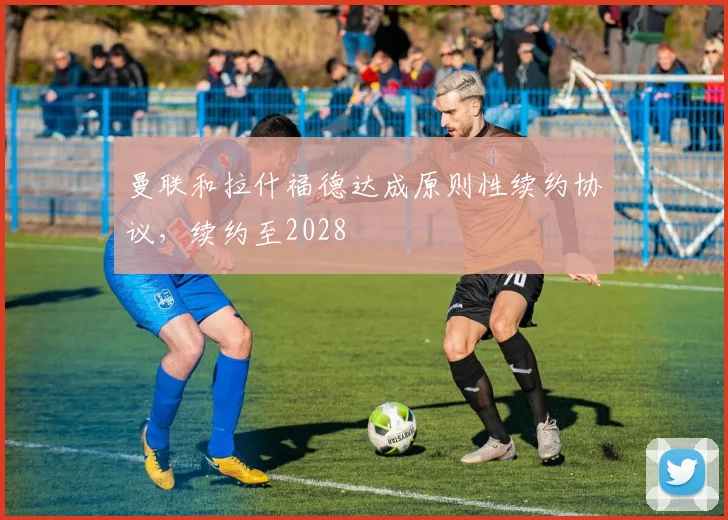 曼联和拉什福德达成原则性续约协议，续约至2028