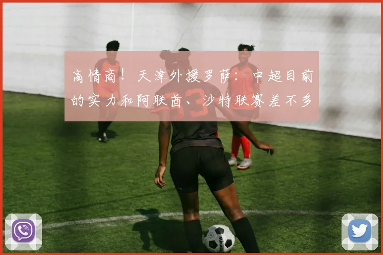 高情商！天津外援罗萨：中超目前的实力和阿联酋、沙特联赛差不多
