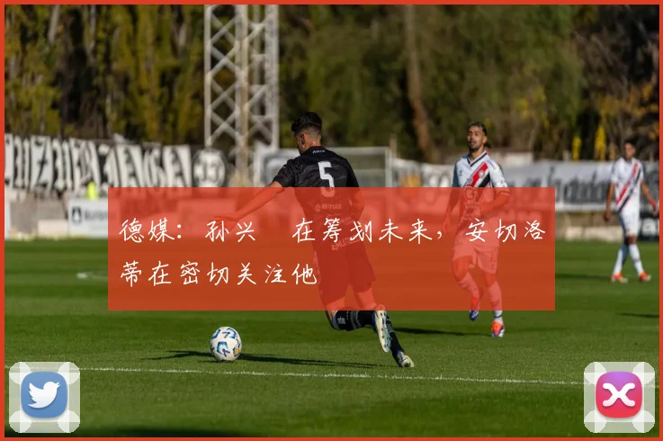 德媒：孙兴慜在筹划未来，安切洛蒂在密切关注他