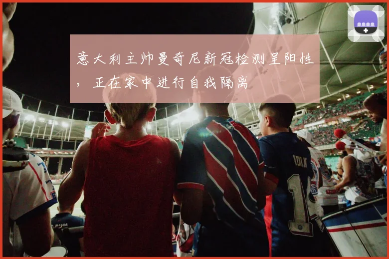 意大利主帅曼奇尼新冠检测呈阳性，正在家中进行自我隔离