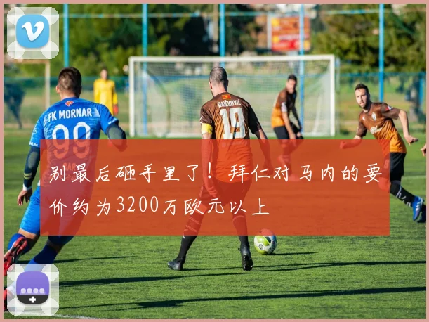 别最后砸手里了！拜仁对马内的要价约为3200万欧元以上