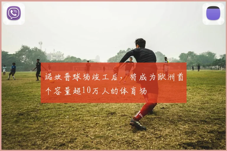 诺坎普球场竣工后，将成为欧洲首个容量超10万人的体育场