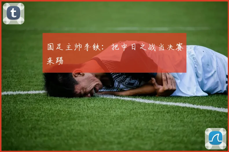 国足主帅李铁：把中日之战当决赛来踢