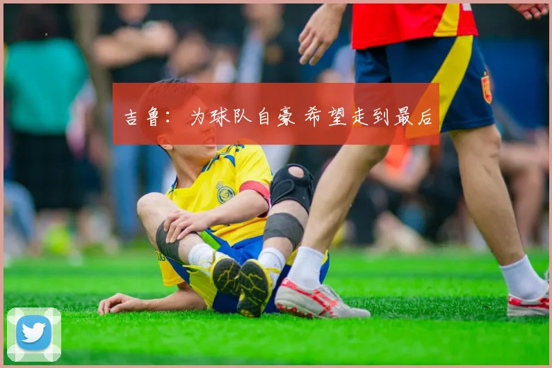 吉鲁：为球队自豪 希望走到最后