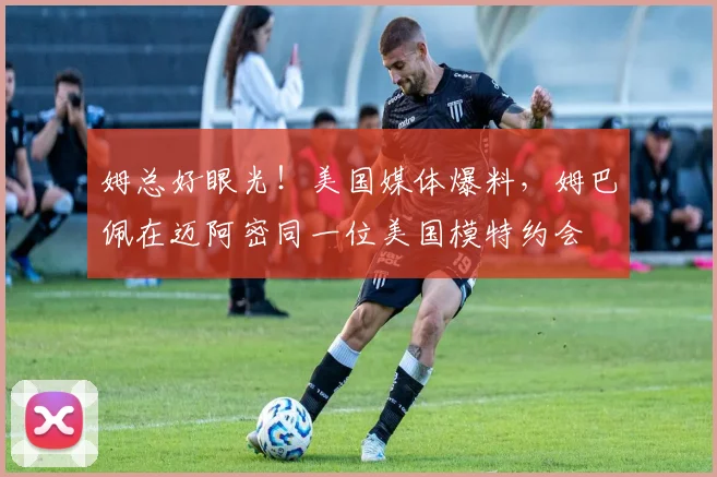 姆总好眼光！美国媒体爆料，姆巴佩在迈阿密同一位美国模特约会