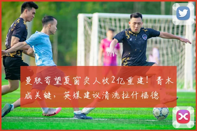 曼联寄望夏窗卖人收2亿重建！青木成关键，英媒建议清洗拉什福德