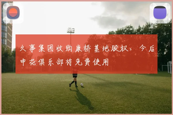 久事集团收购康桥基地股权，今后申花俱乐部将免费使用