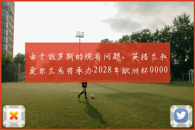 由于俄罗斯的现有问题，英格兰和爱尔兰或将承办2028年欧洲杯0000644