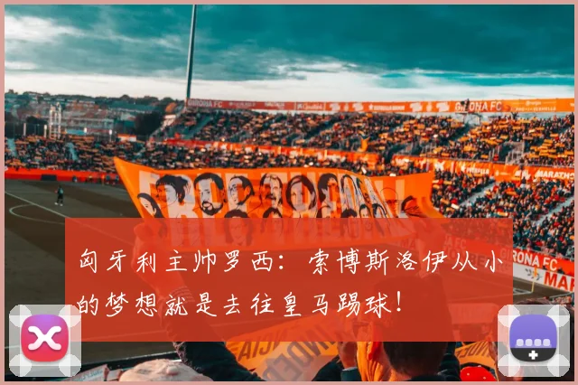 匈牙利主帅罗西：索博斯洛伊从小的梦想就是去往皇马踢球！