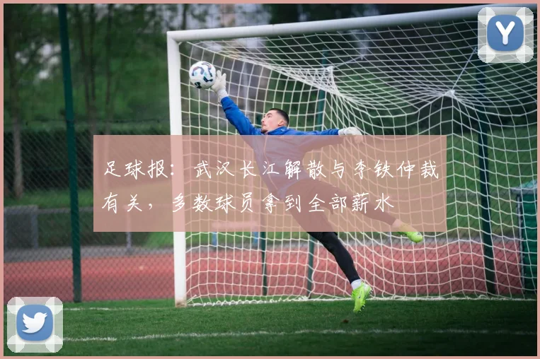 足球报：武汉长江解散与李铁仲裁有关，多数球员拿到全部薪水