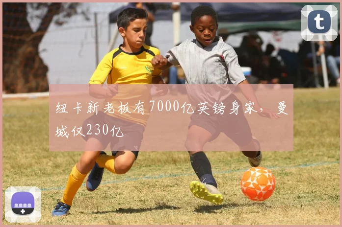 纽卡新老板有7000亿英镑身家，曼城仅230亿