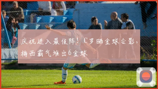 庆祝进入最佳阵！C罗晒金球合影，梅西霸气堆出6金球