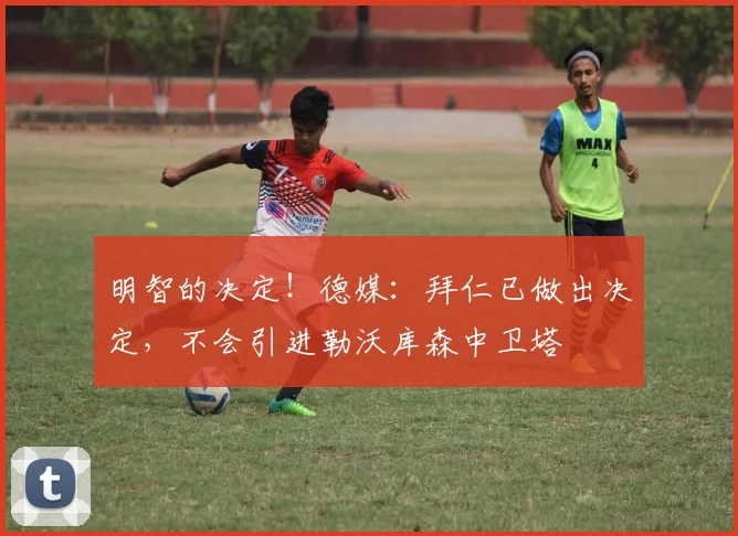 明智的决定！德媒：拜仁已做出决定，不会引进勒沃库森中卫塔