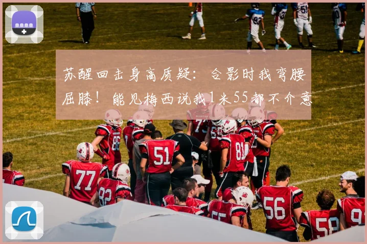苏醒回击身高质疑：合影时我弯腰屈膝！能见梅西说我1米55都不介意