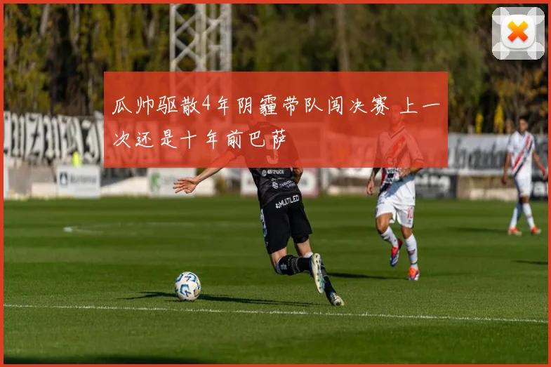瓜帅驱散4年阴霾带队闯决赛 上一次还是十年前巴萨