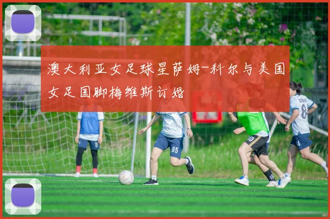 澳大利亚女足球星萨姆-科尔与美国女足国脚梅维斯订婚