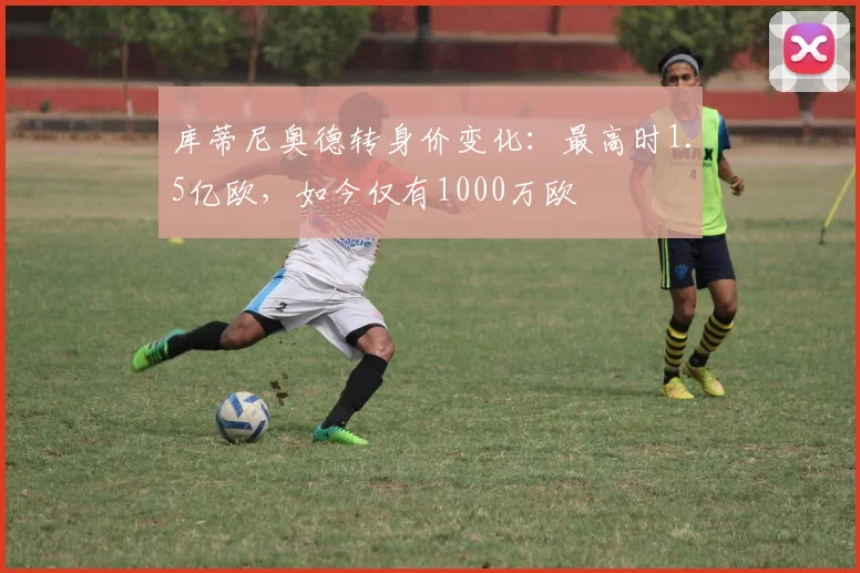 库蒂尼奥德转身价变化：最高时1.5亿欧，如今仅有1000万欧