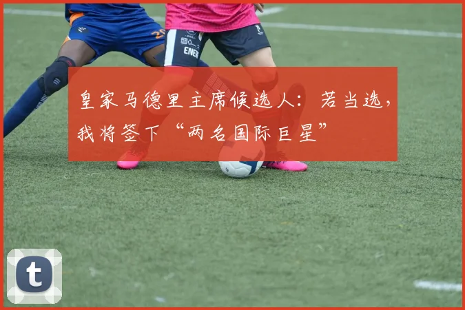皇家马德里主席候选人：若当选，我将签下“两名国际巨星”