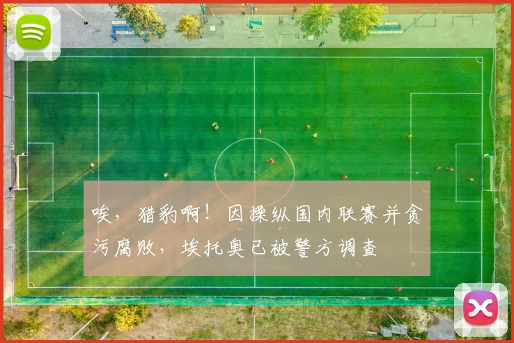 唉，猎豹啊！因操纵国内联赛并贪污腐败，埃托奥已被警方调查