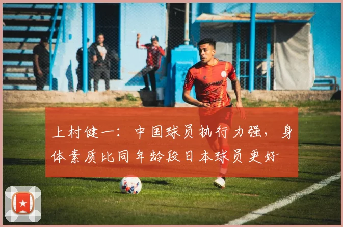 上村健一：中国球员执行力强，身体素质比同年龄段日本球员更好