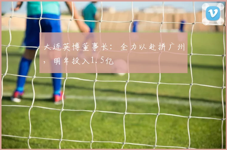 大连英博董事长：全力以赴拼广州，明年投入1.5亿