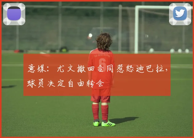 意媒：尤文撤回合同惹怒迪巴拉，球员决定自由转会