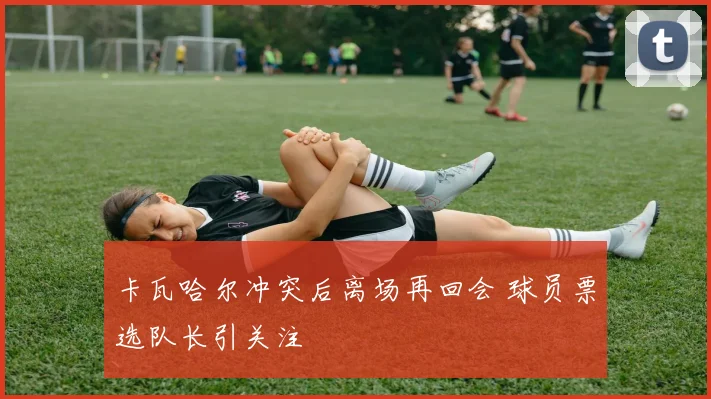 卡瓦哈尔冲突后离场再回会 球员票选队长引关注