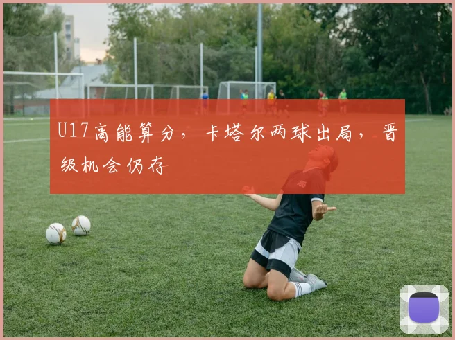 U17高能算分，卡塔尔两球出局，晋级机会仍存