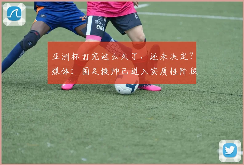 亚洲杯打完这么久了，还未决定？媒体：国足换帅已进入实质性阶段