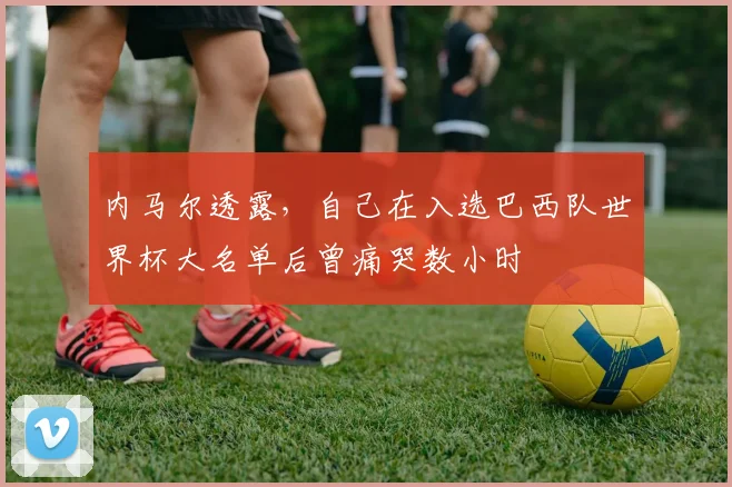 内马尔透露，自己在入选巴西队世界杯大名单后曾痛哭数小时
