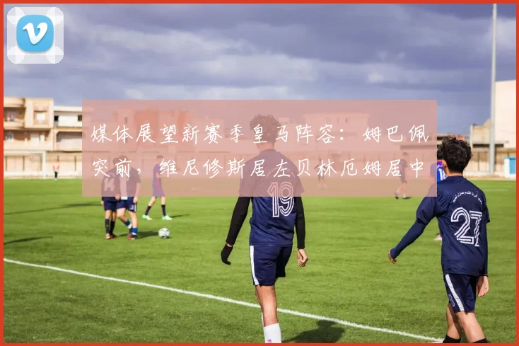 媒体展望新赛季皇马阵容：姆巴佩突前，维尼修斯居左贝林厄姆居中