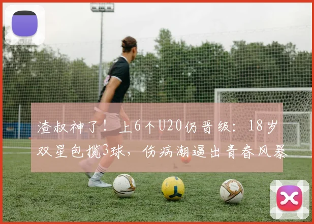 渣叔神了！上6个U20仍晋级：18岁双星包揽3球，伤病潮逼出青春风暴