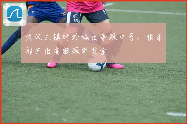 武汉三镇对外喊出争冠口号，俱乐部开出高额冠军奖金