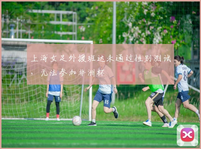 上海女足外援班达未通过性别测试，无法参加非洲杯