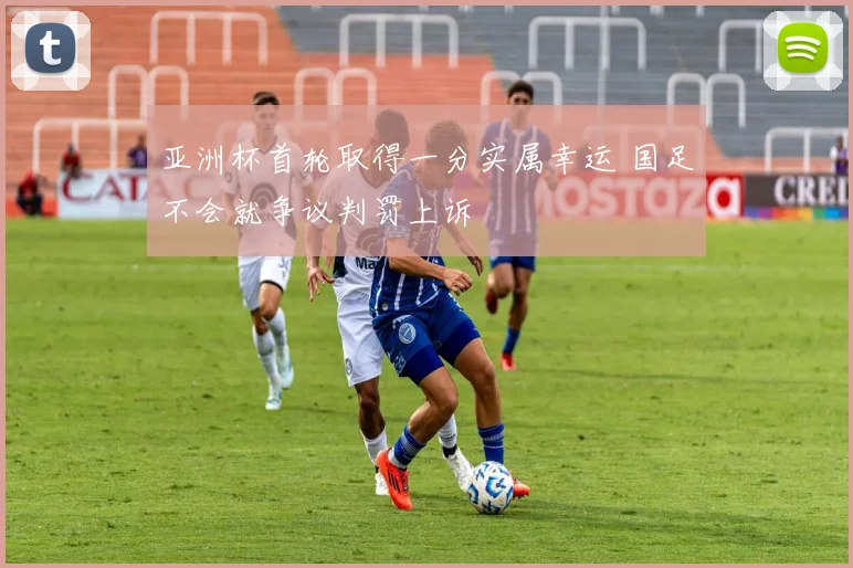 亚洲杯首轮取得一分实属幸运 国足不会就争议判罚上诉