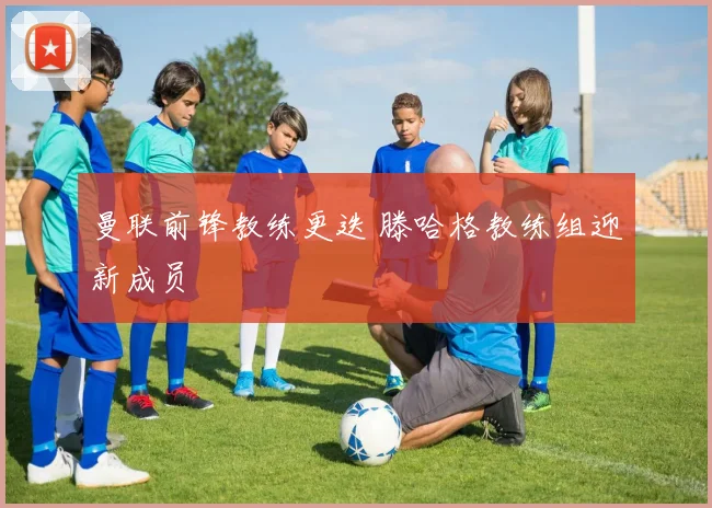 曼联前锋教练更迭 滕哈格教练组迎新成员