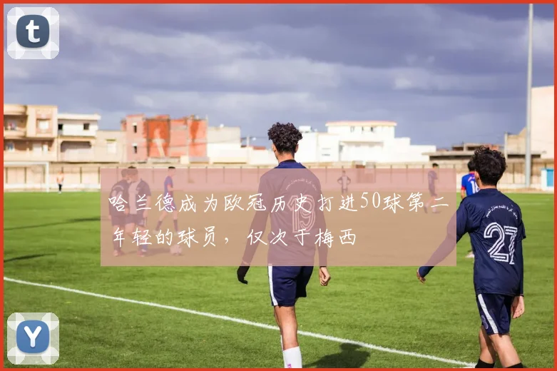 哈兰德成为欧冠历史打进50球第二年轻的球员，仅次于梅西