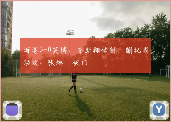 海港3-0英博，李新翔传射，蒯纪闻助攻，张琳芃破门