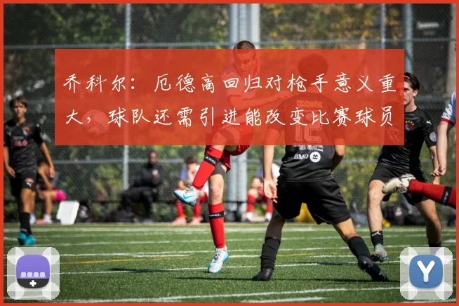 乔科尔：厄德高回归对枪手意义重大，球队还需引进能改变比赛球员