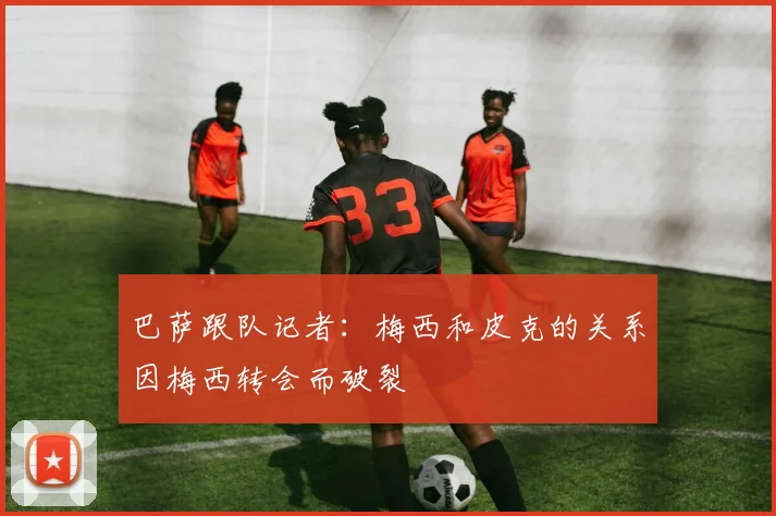巴萨跟队记者：梅西和皮克的关系因梅西转会而破裂