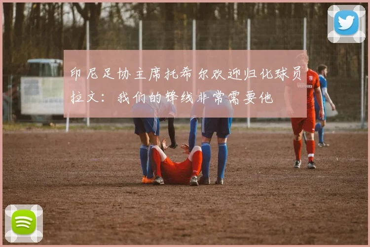 印尼足协主席托希尔欢迎归化球员拉文：我们的锋线非常需要他