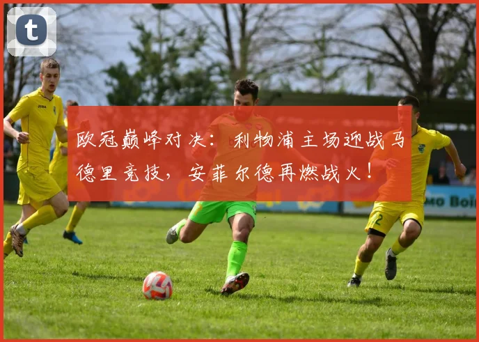欧冠巅峰对决：利物浦主场迎战马德里竞技，安菲尔德再燃战火！