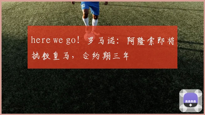 here we go！罗马诺：阿隆索即将执教皇马，合约期三年
