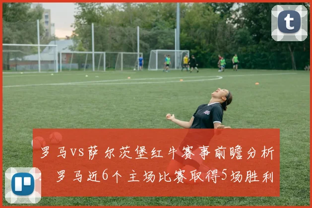 罗马vs萨尔茨堡红牛赛事前瞻分析：罗马近6个主场比赛取得5场胜利