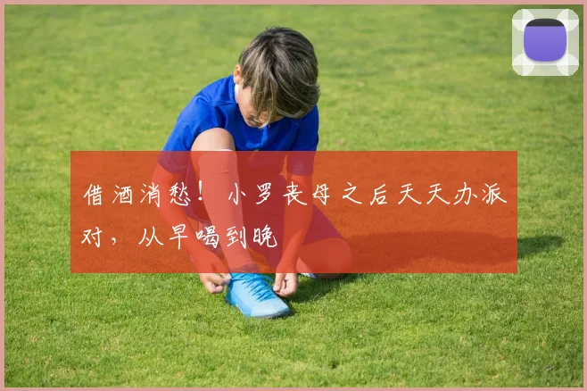 借酒消愁！小罗丧母之后天天办派对，从早喝到晚