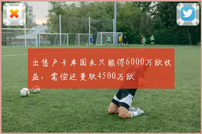 出售卢卡库国米只能得6000万欧收益，需偿还曼联4500万欧