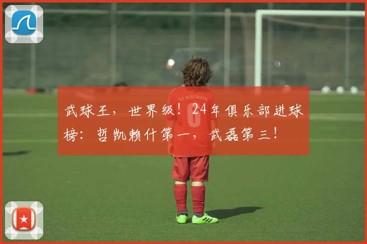 武球王，世界级！24年俱乐部进球榜：哲凯赖什第一，武磊第三！