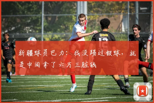 新疆球员巴力：我没踢过假球，就是中间拿了六万三脏钱