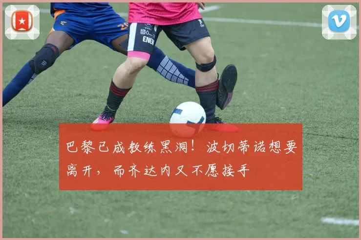 巴黎已成教练黑洞！波切蒂诺想要离开，而齐达内又不愿接手