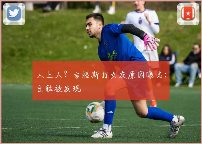 人上人？吉格斯打女友原因曝光：出轨被发现
